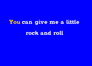 You can give me a little

rock and. roll