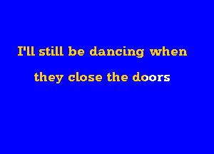 I'll still be dancing when

they close the doors