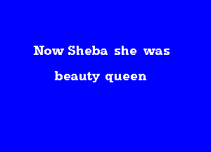 Now Sheba she was

beauty queen
