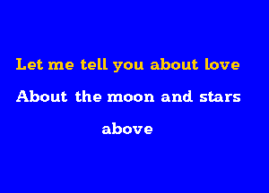 Let me tell you about love

About the moon and stars

above