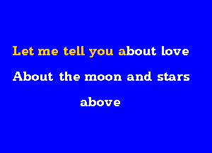 Let me tell you about love

About the moon and stars

above