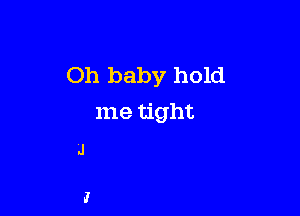 Oh baby hold

me tight