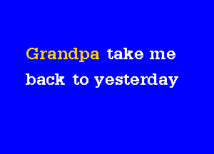 Grandpa take me

back to yesterday