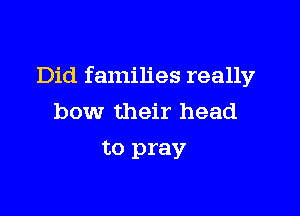 Did families really

bow their head

to pray