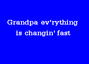 Grandpa ev'rything

is changin' fast