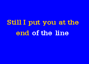 StillI put you at the

end of the line