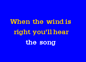 When the Wind is

right you'll hear

the song