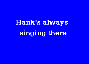 Hank's always

singing there