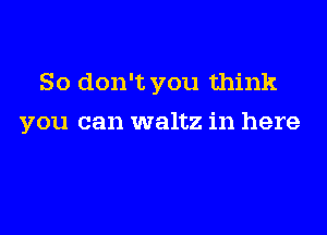 So don't you think

you can waltz in here