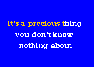 It's a precious thing

you don't knowr
nothing about