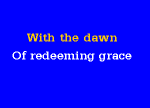 With the dawn

Of redeeming grace