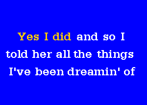 Yes I did and so I
told her all the things
I've been dreamin' of
