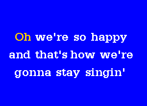 Oh we're so happy
and that's how we're
gonna stay singin'