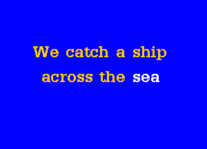 We catch a ship

across the sea