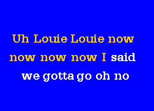 Uh Louie Louie now
now now now I said
we gotta go oh no