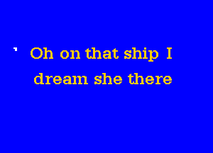 Oh on that ship I

dream she there