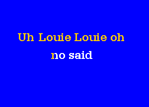 Uh Louie Louie oh

no said
