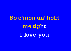So c'mon an' hold
me tight

I love you
