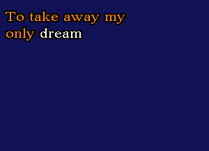 To take away my
only dream