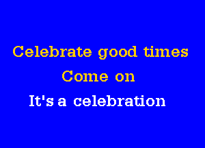 Celebrate good times

Come on
It's a celebration