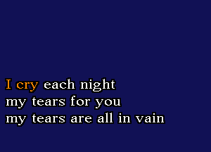 I cry each night
my tears for you
my tears are all in vain