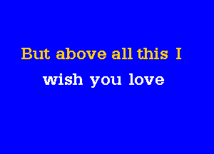 But above all this I

wish you love