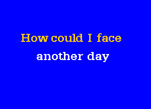 How could I face

another day