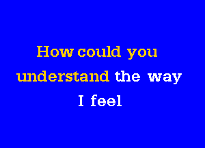 How could you

understand the way
I feel