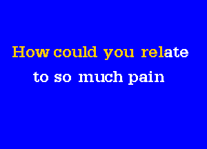 How could you relate

to so much pain