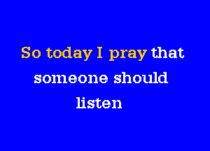 So today I pray that

someone should
listen