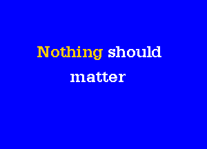 Nothing should

matter