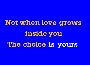 Not when love grows
inside you

The choice is yours