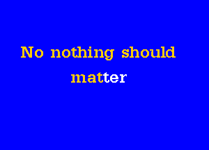 No nothing should

matter