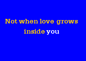 Not when love grows

inside you