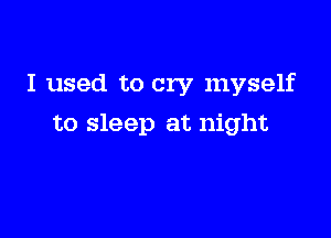 I used to cry myself

to sleep at night