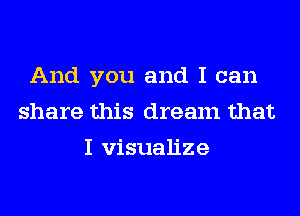 And you and I can
share this dream that
I visualize