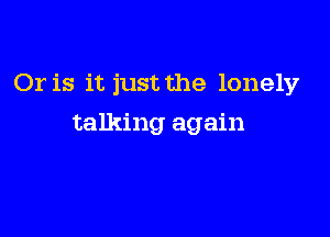 Or is it just the lonely

talking again