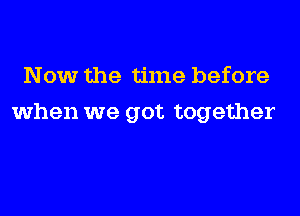 Now the time before
when we got together