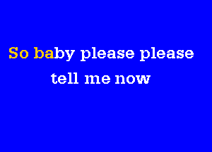 So baby please please

tell me now