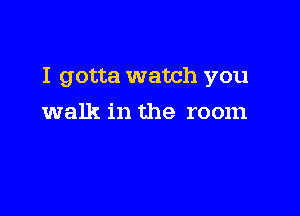 I gotta watch you

walk in the room