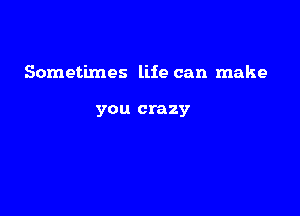 Sometimes life can make

you crazy