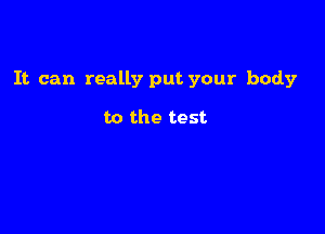 It can really put your body

to the test