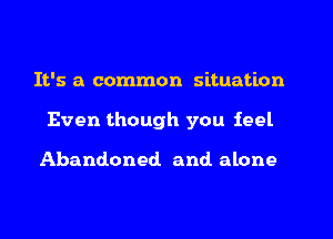 It's a common situation
Even though you feel

Abandoned and alone