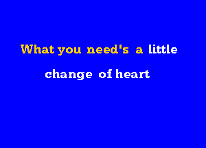 What you need's a little

change oi heart