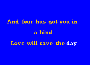 And fear has got you in

a bind

Love will save the day