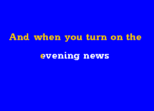 And. when you turn on the

evening news