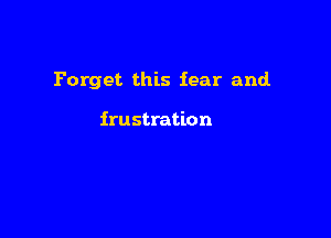 Forget this fear and.

frustration