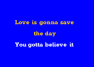 Love is gonna save

the day

You gotta believe it