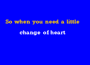 So when you need a little

change oi heart