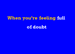 When you're feeling full

of doubt